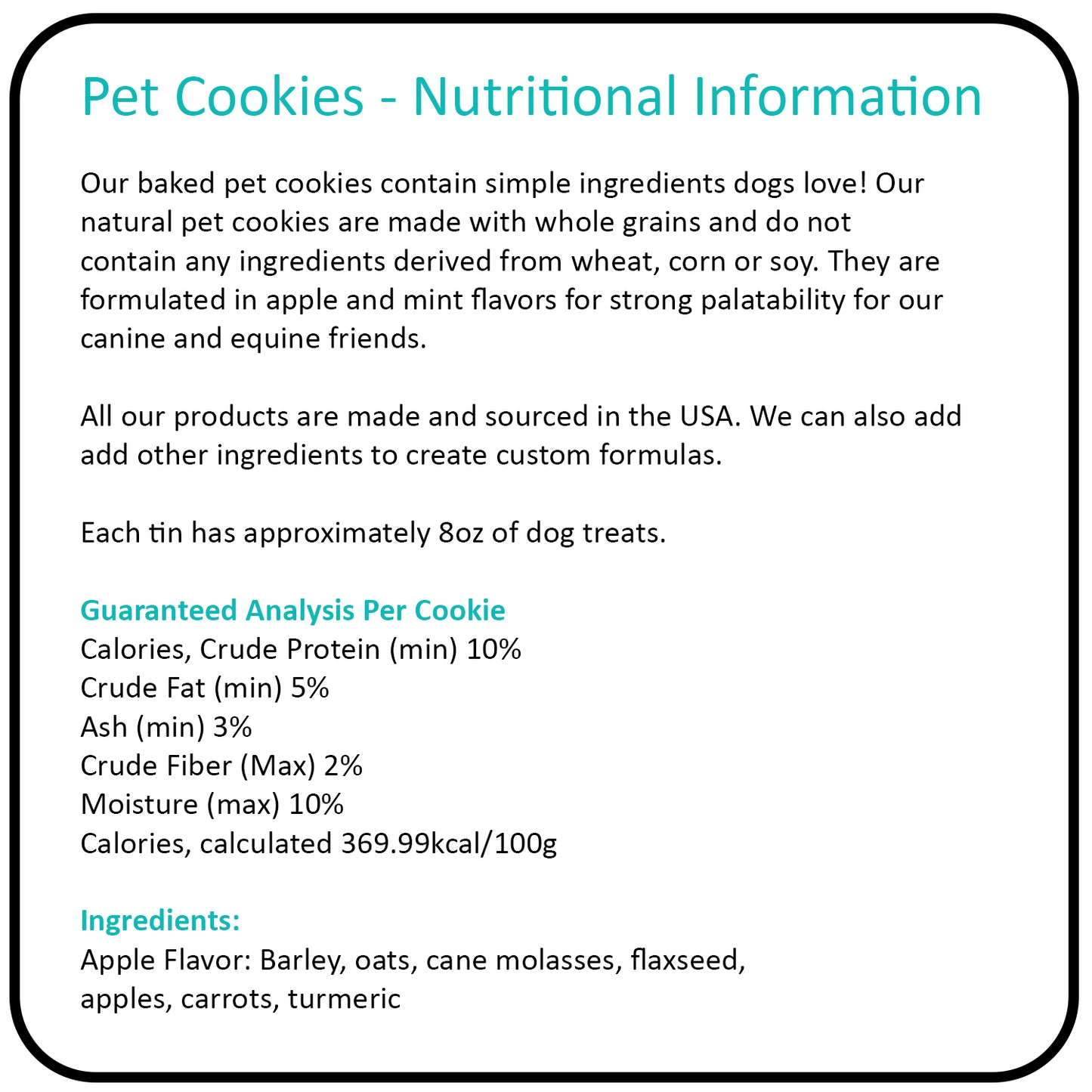 With approximately 8oz of treats in each tin, our gourmet dog cookies offer a delightful way to reward your canine friends with snacks that reflect a clean and healthy lifestyle, just like yours. Treat your dog to the best: wholesome goodness in every bite.